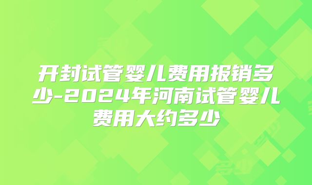 开封试管婴儿费用报销多少-2024年河南试管婴儿费用大约多少