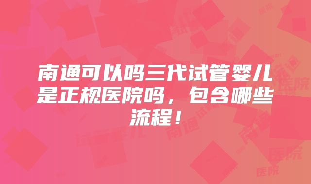 南通可以吗三代试管婴儿是正规医院吗,包含哪些流程!
