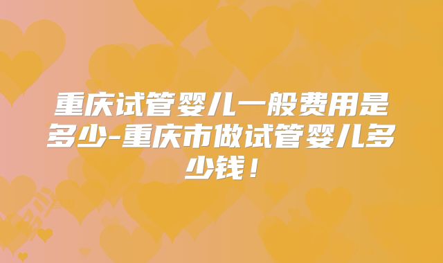 重庆试管婴儿一般费用是多少-重庆市做试管婴儿多少钱！