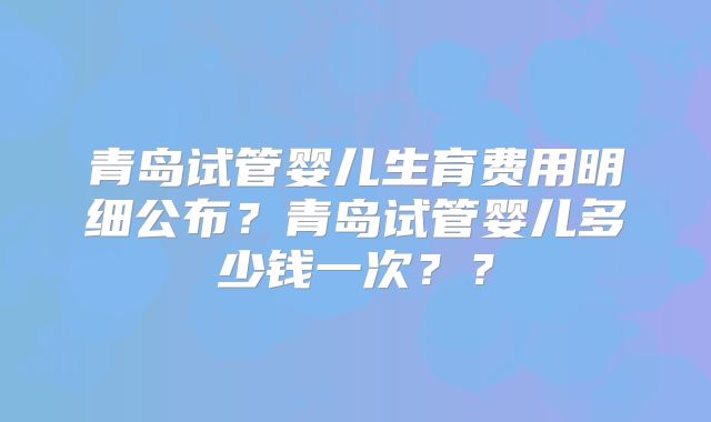 青岛试管婴儿生育费用明细公布?青岛试管婴儿多少钱一次??