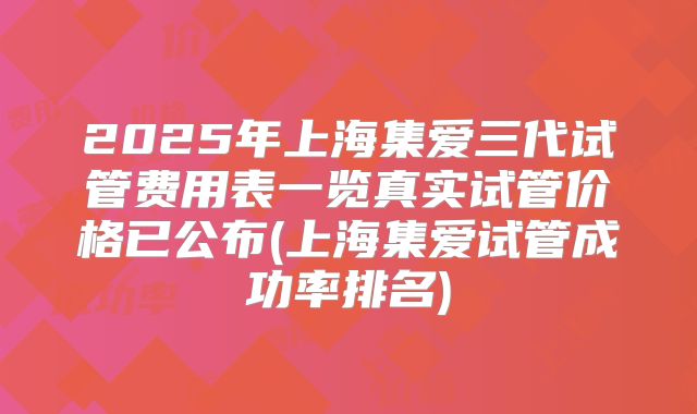 2025年上海集爱三代试管费用表一览真实试管价格已公布(上海集爱试管成功率排名)