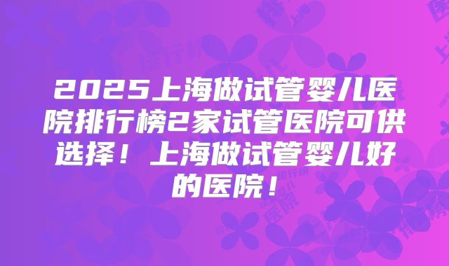2025上海做试管婴儿医院排行榜2家试管医院可供选择！上海做试管婴儿好的医院！