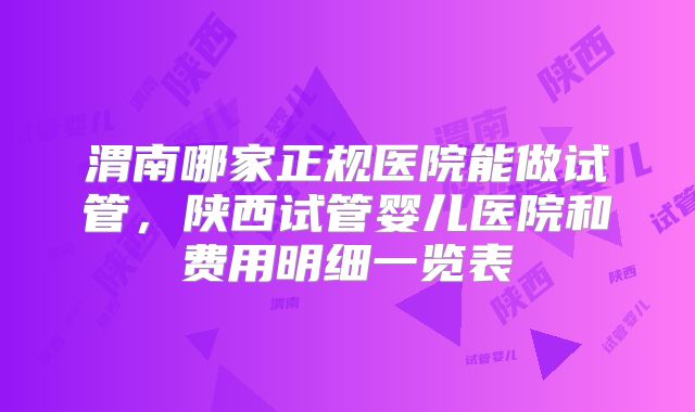 渭南哪家正规医院能做试管，陕西试管婴儿医院和费用明细一览表