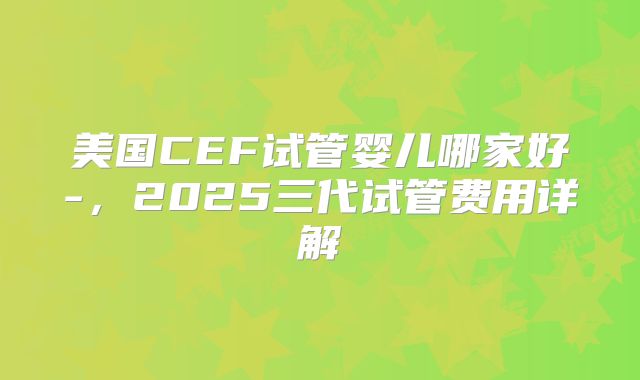 美国CEF试管婴儿哪家好-，2025三代试管费用详解