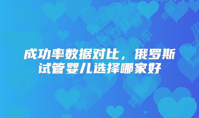 成功率数据对比，俄罗斯试管婴儿选择哪家好