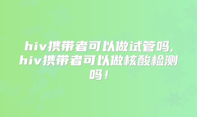 hiv携带者可以做试管吗,hiv携带者可以做核酸检测吗!