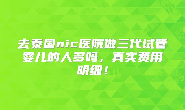 去泰国nic医院做三代试管婴儿的人多吗,真实费用明细!