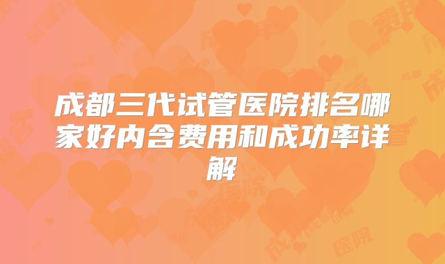 成都三代试管医院排名哪家好内含费用和成功率详解