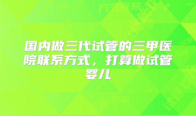 国内做三代试管的三甲医院联系方式,打算做试管婴儿