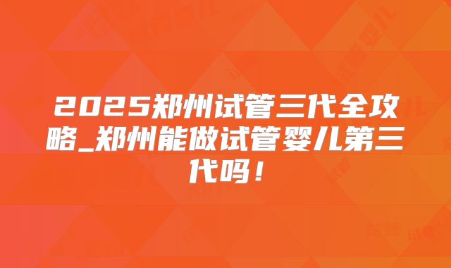 2025郑州试管三代全攻略_郑州能做试管婴儿第三代吗!