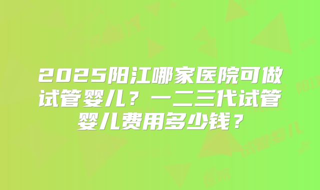 2025阳江哪家医院可做试管婴儿？一二三代试管婴儿费用多少钱？