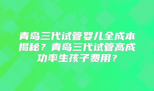 青岛三代试管婴儿全成本揭秘?青岛三代试管高成功率生孩子费用?