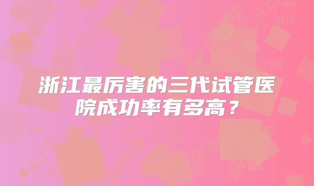 浙江最厉害的三代试管医院成功率有多高？