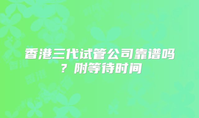 香港三代试管公司靠谱吗?附等待时间