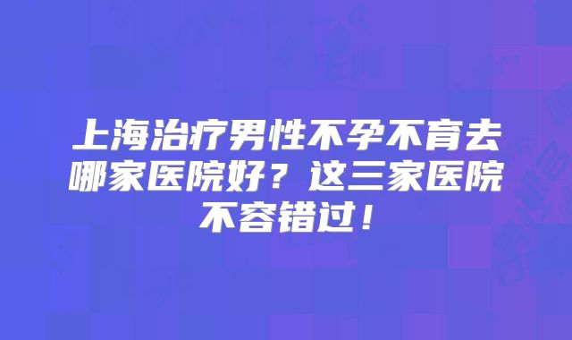 上海治疗男性不孕不育去哪家医院好？这三家医院不容错过！