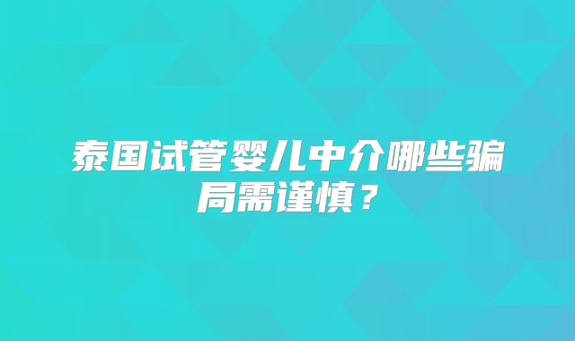 泰国试管婴儿中介哪些骗局需谨慎？
