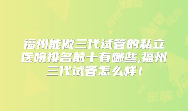 福州能做三代试管的私立医院排名前十有哪些,福州三代试管怎么样！