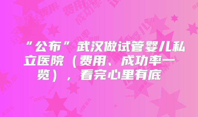 “公布”武汉做试管婴儿私立医院（费用、成功率一览），看完心里有底