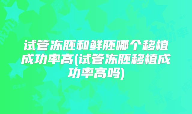 试管冻胚和鲜胚哪个移植成功率高(试管冻胚移植成功率高吗)