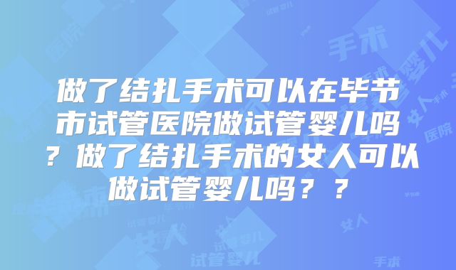 做了结扎手术可以在毕节市试管医院做试管婴儿吗？做了结扎手术的女人可以做试管婴儿吗？？
