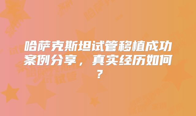 哈萨克斯坦试管移植成功案例分享，真实经历如何？