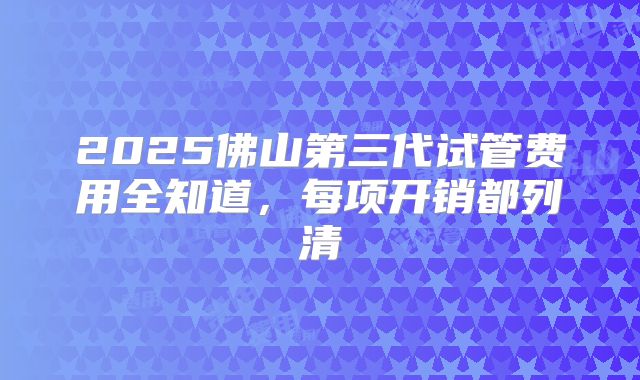 2025佛山第三代试管费用全知道，每项开销都列清