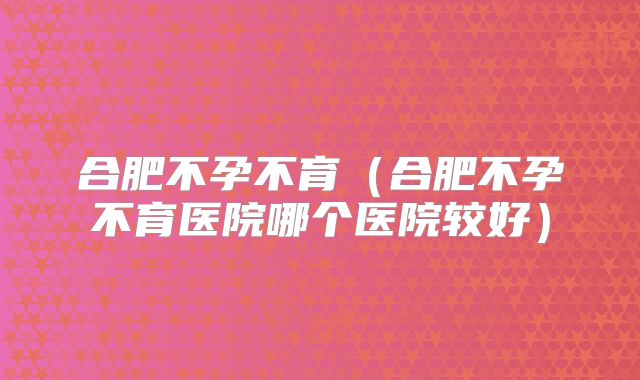 合肥不孕不育（合肥不孕不育医院哪个医院较好）