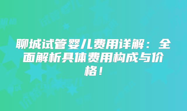 聊城试管婴儿费用详解：全面解析具体费用构成与价格！