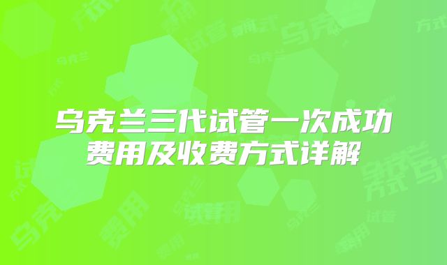 乌克兰三代试管一次成功费用及收费方式详解