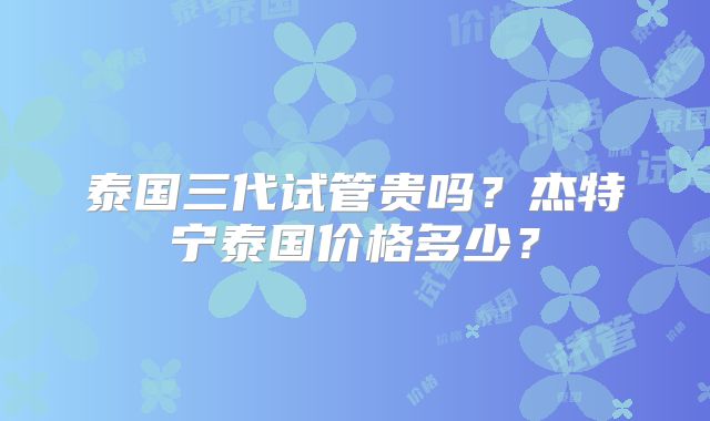 泰国三代试管贵吗？杰特宁泰国价格多少？
