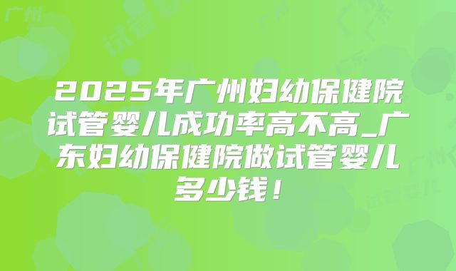 2025年广州妇幼保健院试管婴儿成功率高不高_广东妇幼保健院做试管婴儿多少钱！
