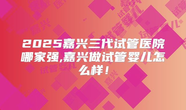 2025嘉兴三代试管医院哪家强,嘉兴做试管婴儿怎么样！