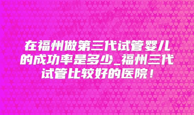 在福州做第三代试管婴儿的成功率是多少_福州三代试管比较好的医院！