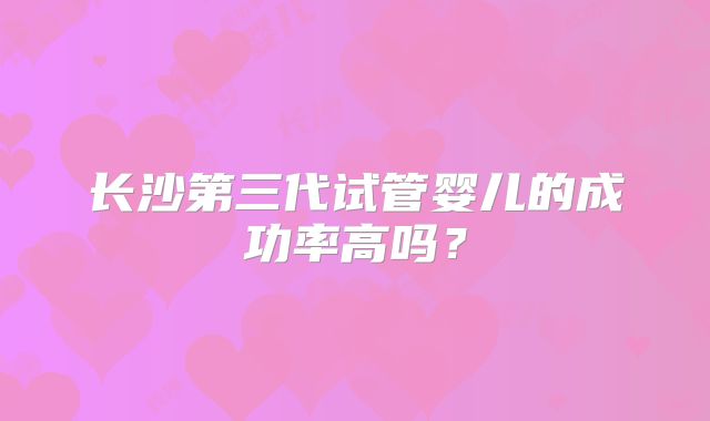 长沙第三代试管婴儿的成功率高吗?
