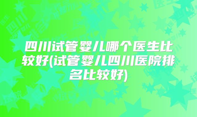 四川试管婴儿哪个医生比较好(试管婴儿四川医院排名比较好)