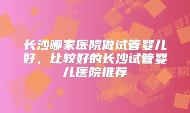 长沙哪家医院做试管婴儿好，比较好的长沙试管婴儿医院推荐