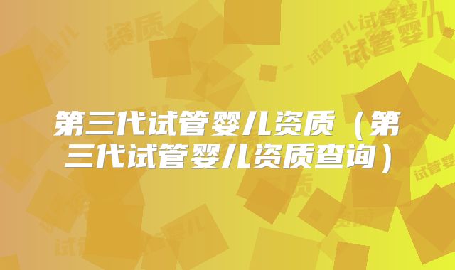 第三代试管婴儿资质（第三代试管婴儿资质查询）
