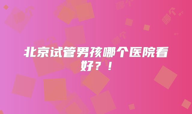 北京试管男孩哪个医院看好？!