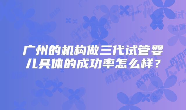 广州的机构做三代试管婴儿具体的成功率怎么样?
