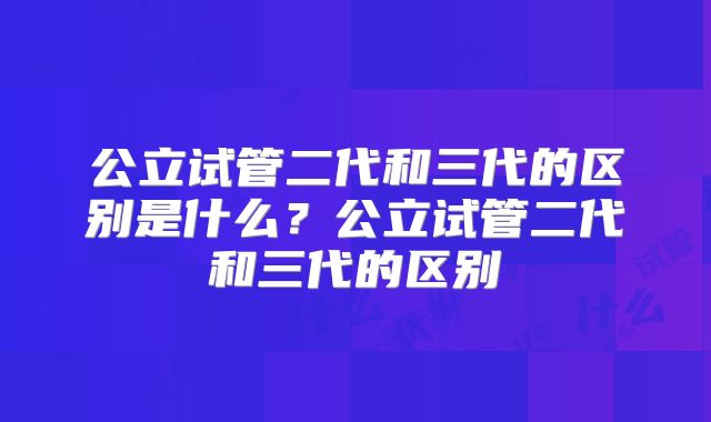 公立试管二代和三代的区别是什么?公立试管二代和三代的区别