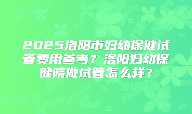 2025洛阳市妇幼保健试管费用参考？洛阳妇幼保健院做试管怎么样？