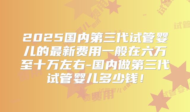 2025国内第三代试管婴儿的最新费用一般在六万至十万左右-国内做第三代试管婴儿多少钱！