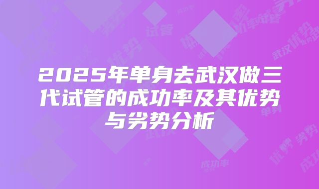 2025年单身去武汉做三代试管的成功率及其优势与劣势分析