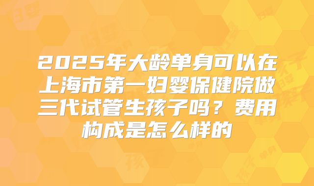 2025年大龄单身可以在上海市第一妇婴保健院做三代试管生孩子吗?费用构成是怎么样的