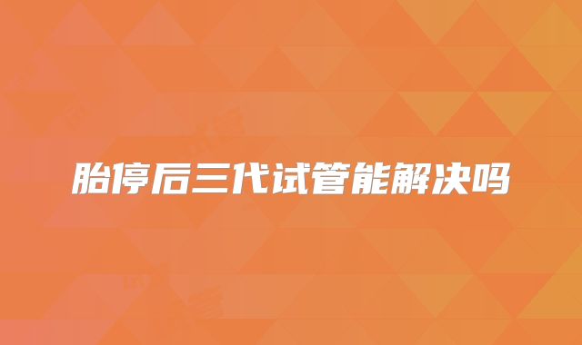 胎停后三代试管能解决吗