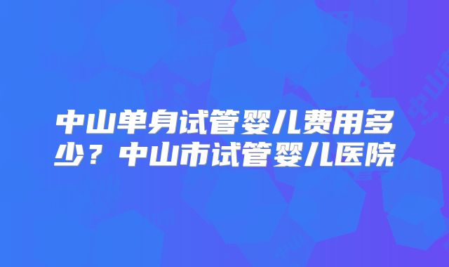 中山单身试管婴儿费用多少？中山市试管婴儿医院
