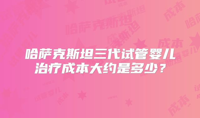 哈萨克斯坦三代试管婴儿治疗成本大约是多少？