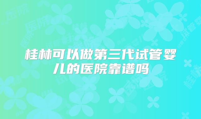 桂林可以做第三代试管婴儿的医院靠谱吗