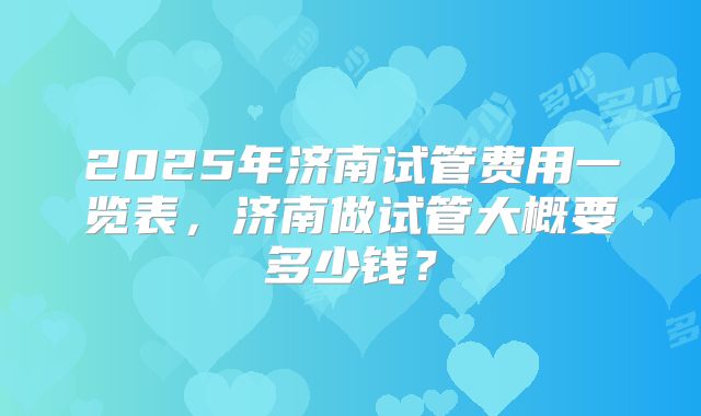 2025年济南试管费用一览表，济南做试管大概要多少钱？
