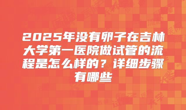 2025年没有卵子在吉林大学第一医院做试管的流程是怎么样的?详细步骤有哪些